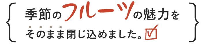 季節のフルーツの魅力をそのまま閉じ込めました。